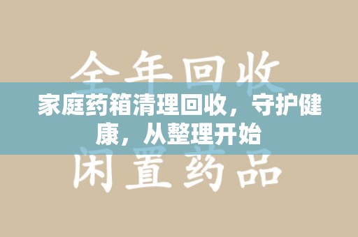保定家庭药箱清理回收，守护健康，从整理开始