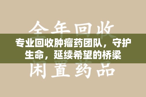 保定专业回收肿瘤药团队，守护生命，延续希望的桥梁