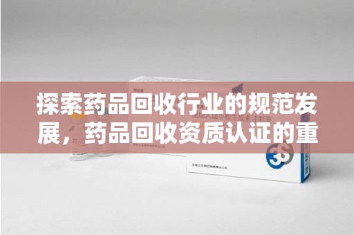 保定探索药品回收行业的规范发展，药品回收资质认证的重要性与实践路径