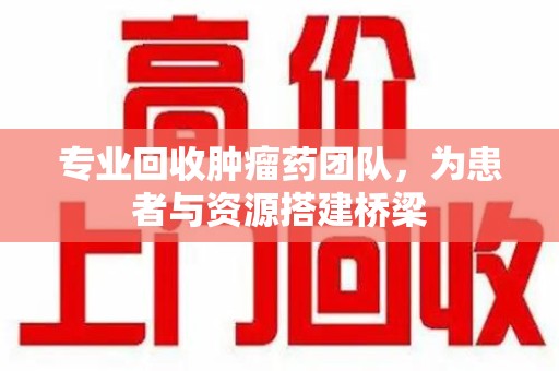 保定专业回收肿瘤药团队，为患者与资源搭建桥梁