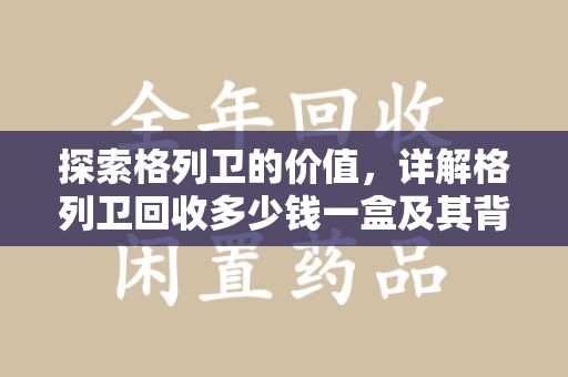 保定探索格列卫的价值，详解格列卫回收多少钱一盒及其背后的意义