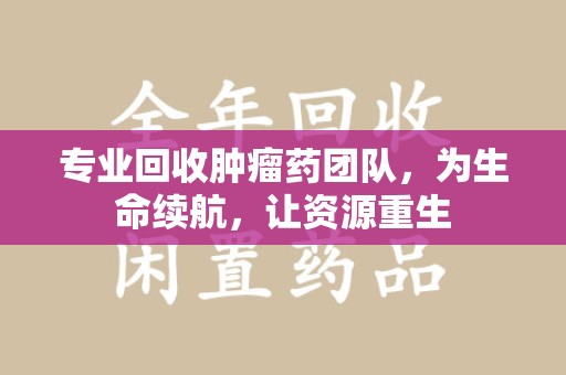 保定专业回收肿瘤药团队，为生命续航，让资源重生