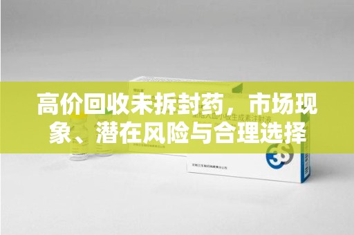 保定高价回收未拆封药，市场现象、潜在风险与合理选择