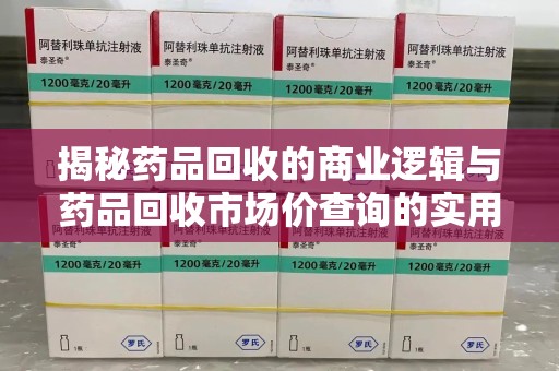 保定揭秘药品回收的商业逻辑与药品回收市场价查询的实用指南